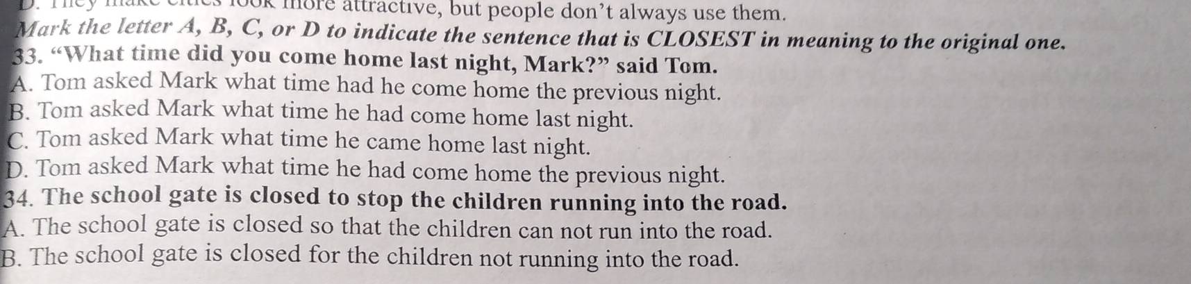 mey mak es look more attractive, but people don’t always use them.
Mark the letter A, B, C, or D to indicate the sentence that is CLOSEST in meaning to the original one.
33. “What time did you come home last night, Mark?” said Tom.
A. Tom asked Mark what time had he come home the previous night.
B. Tom asked Mark what time he had come home last night.
C. Tom asked Mark what time he came home last night.
D. Tom asked Mark what time he had come home the previous night.
34. The school gate is closed to stop the children running into the road.
A. The school gate is closed so that the children can not run into the road.
B. The school gate is closed for the children not running into the road.