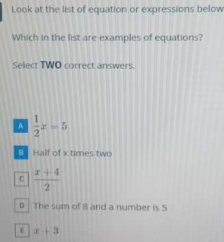 Look at the list of equation or expressions below
Which in the list are examples of equations?
Select TWO correct answers.
A  1/2 x=5
B Half of x times two
C  (x+4)/2 
D The sum of 8 and a number is 5
E x+3