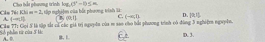 Cho bất phương trình log _2(5^x-1)≤ m. 
Câu 76: Khi m=2 , tập nghiệm của bất phương trình là:
B
A. (-∈fty ;1]. (0;1].
D.
C. (-∈fty ;1). [0;1]. 
Câu 77: Gọi S là tập tất cả các giá trị nguyên của m sao cho bất phương trình có đúng 3 nghiệm nguyên.
Số phần tử của S là: D. 3.
A. 0. B. 1. C. 2.