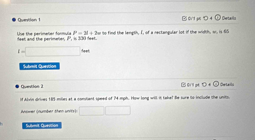 □ 0/1 pt ○ 4 ① Details 
Use the perimeter formula P=2l+2w to find the length, l, of a rectangular lot if the width, w, is 65
feet and the perimeter, P, is 330 feet.
l=□ feet
Submit Question 
Question 2 □ 0/1 pt つ 4 a Details 
If Alvin drives 185 miles at a constant speed of 74 mph. How long will it take? Be sure to include the units. 
Answer (number then units): □ □ 
Submit Question