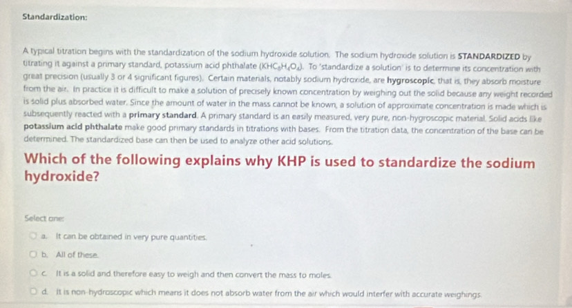 Standardization:
A typical titration begins with the standardization of the sodium hydroxide solution. The sodium hydroxide solution is STANDARDIZED by
titrating it against a primary standard, potassium acid phthalate (KHC_3H_4O_4). To 'standardize a solution' is to determine its concentration with
great precision (usually 3 or 4 significant figures). Certain materials, notably sodium hydroxide, are hygroscopic, that is, they absorb moisture
from the air. In practice it is difficult to make a solution of precisely known concentration by weighing out the solid because any weight recorded
is solid plus absorbed water. Since the amount of water in the mass cannot be known, a solution of approximate concentration is made which is
subsequently reacted with a primary standard. A primary standard is an easily measured, very pure, non-hygroscopic material. Solid acids like
potassium acld phthalate make good primary standards in titrations with bases. From the titration data, the concentration of the base can be
determined. The standardized base can then be used to analyze other acid solutions.
Which of the following explains why KHP is used to standardize the sodium
hydroxide?
Select ane:
a. It can be obtained in very pure quantities.
b. All of these.
c. It is a solid and therefore easy to weigh and then convert the mass to moles.
d. It is non-hydroscopic which means it does not absorb water from the air which would interfer with accurate weighings.