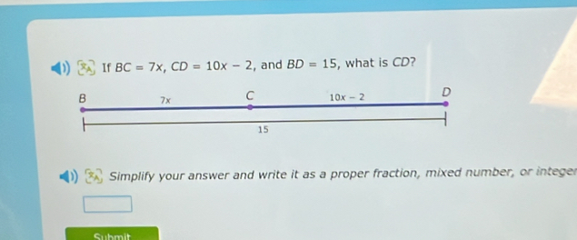 If BC=7x,CD=10x-2 , and BD=15 , what is CD?
Simplify your answer and write it as a proper fraction, mixed number, or integer
Submit