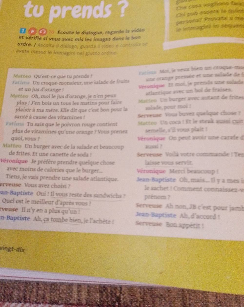 Che cosa vogtiono fame
tu prends ? Chi puó essère la quie
persona? Provate a me
D  n 70 Écoute le dialogue, regarde la vidéo
le immagini in sequen
et vérifie si vous avez mis les images dans le bon
ordre. / Ascolta II dialogo, guarda il vídeo e controlia se
avete messo le immagini nel giusto ordine
Fatima Moi, je veux bién un croque-mo
Matteo Qu'est-ce que tu prends ?
Fatima Un croque-monsieur, une salade de fruits une orange pressée et une salade de à
et un jus d'orange !
Véronique Et moi, je prends une salade
arlantique avec un bol de fraúses.
Matteo Oh, moi le jus d'orange, je n'en peux
plus ! J'en bois un tous les matins pour faire Matteo. Un burger avec autant de frites
plaisir à ma mère. Elle dit que c'est bon pour la salade, pour moi !
santé à cause des vitamines ! Serveuse Vous buvez quelque chose ?
Fatima Tu sais que le poivron rouge contient Matteo Un coca ! Et le steak aussí cuir
plus de vitamines qu'une orange ? Vous prenez semelle, s'il vous plait !
quoi, vous ? Véronique On peut avoir une carade d
Matteo Un burger avec de la salade et beaucoup aussi ?
de frites. Et une canette de soda !  Serveuse Voilà votre commande ! Ten
Véronique Je préfère prendre quelque chose laisse vous servir.
avec moins de calories que le burger... Véronique Merci beaucoup !
Tiens, je vais prendre une salade atlantique. Jean-Baptiste Oh, mais.... Il y a mes i
erveuse Vous avez choisi ? le sachet ! Comment connaissez-v
ean-Baptiste Oui ! Il vous reste des sandwichs ? prénom ?
Quel est le meilleur d'après vous ? Serveuse Ah non,JB c'est pour jamb
rveuse Il n'y en a plus qu'un ! Jean-Baptiste Ah,d'accord !
in-Baptiste Ah, ça tombe bien, je l'achète ! Serveuse Bon appétit !
vingt-dix