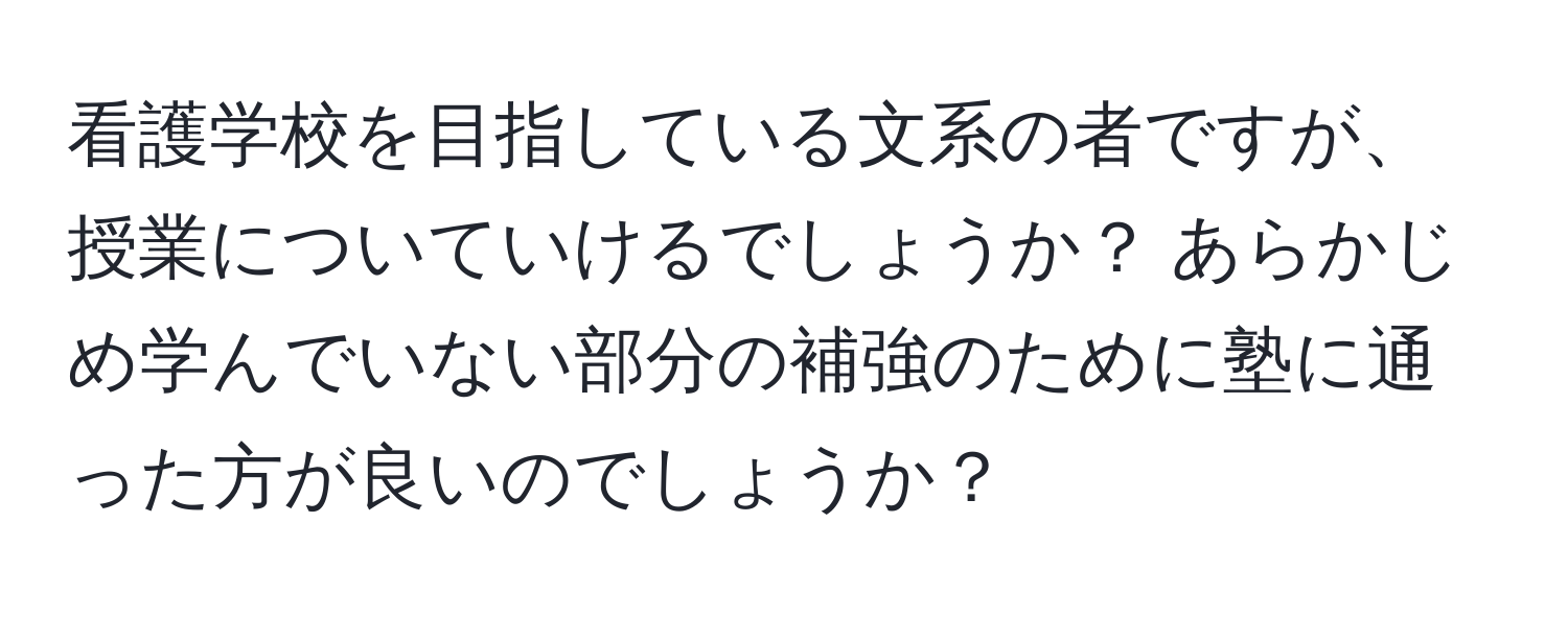 看護学校を目指している文系の者ですが、授業についていけるでしょうか？ あらかじめ学んでいない部分の補強のために塾に通った方が良いのでしょうか？