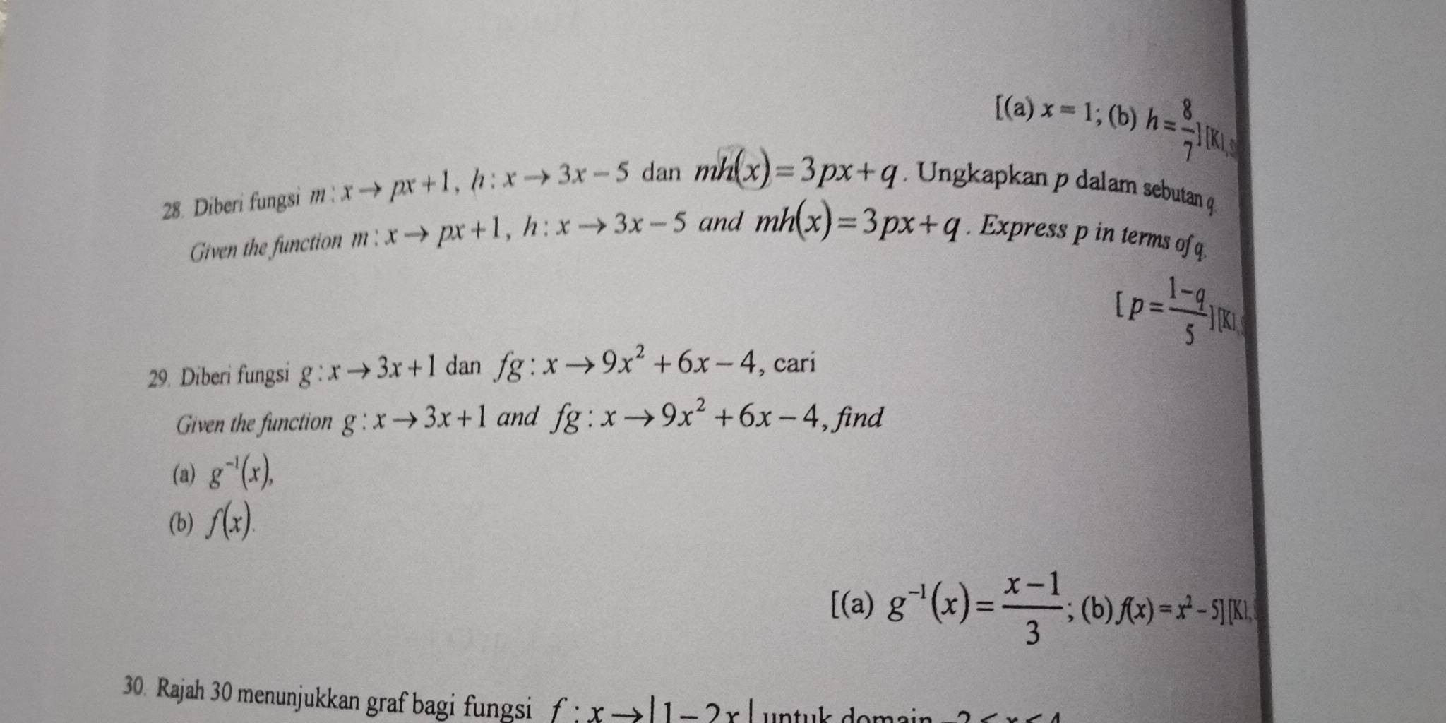 [(a a) x=1; (b) h= 8/7 
28. Diberi fungsi m:xto px+1, h:xto 3x-5 dan mh(x)=3px+q. Ungkapkan p dalam sebutan q
Given the function m:xto px+1, h:xto 3x-5 and mh(x)=3px+q. Express p in terms of q.
[p= (1-q)/5 ][x]
29. Diberi fungsi g:xto 3x+1 dan fg:xto 9x^2+6x-4 , cari 
Given the function g:xto 3x+1 and fg:xto 9x^2+6x-4 , find 
(a) g^(-1)(x), 
(b) f(x). 
[(a) g^(-1)(x)= (x-1)/3 ;(b)f(x)=x^2-5][K|. 
30. Rajah 30 menunjukkan graf bagi fungsi f:xto |1-2x| untul