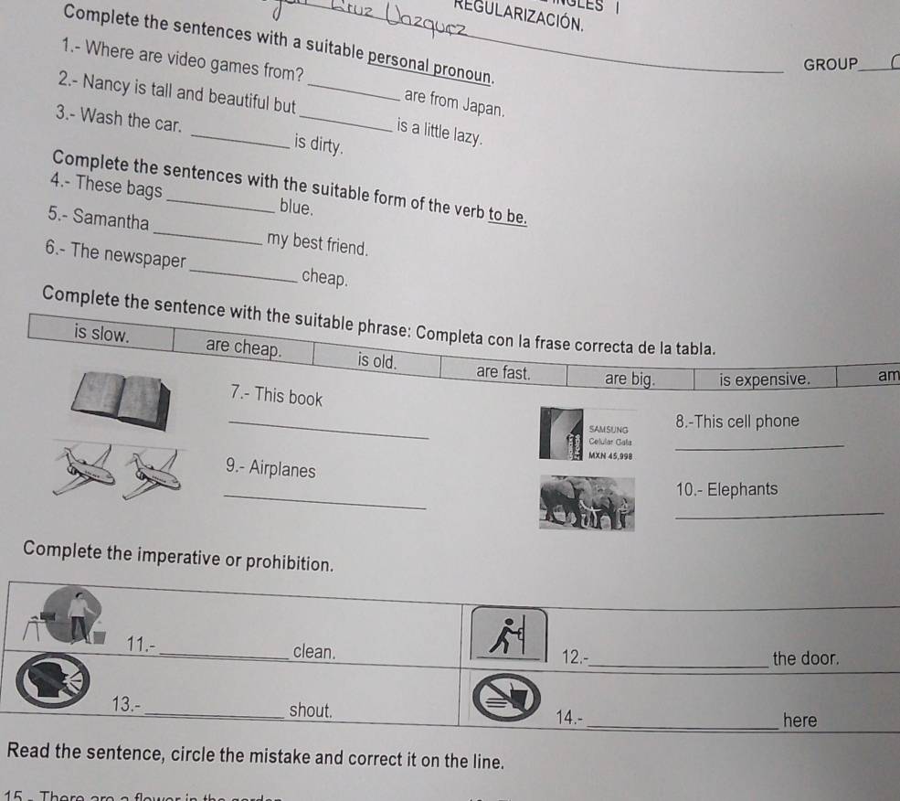 LES 
REGULARIZACIÓN.
Complete the sentences with a suitable personal pronoun_
1.- Where are video games from?
GROUP_
2.- Nancy is tall and beautiful but_
are from Japan.
3.- Wash the car. _is dirty.
is a little lazy.
Complete the sentences with the suitable form of the verb to be.
4.- These bags _blue.
5.- Samantha _my best friend.
6.- The newspaper_ cheap.
Complete the sentence with the suitable phrase: Completa con la frase correcta de la tabla.
is slow. are cheap. is old. are fast. are big. is expensive. am
7.- This book
_SAMSUNG 8.-This cell phone
Celular Gala
MXN 45,998
_
9.- Airplanes
_
10.- Elephants
_
Complete the imperative or prohibition.
11.-_ clean. 12.-_
the door.
13.-_ shout. 14.- _here
Read the sentence, circle the mistake and correct it on the line.
15 1