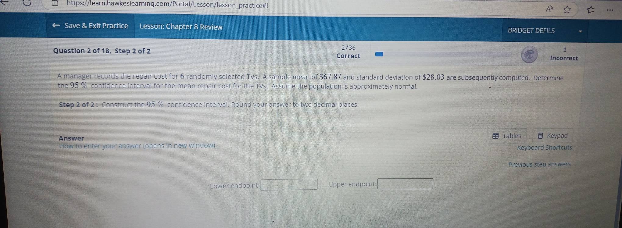 https://learn.hawkeslearning.com/Portal/Lesson/lesson_practice#! 
Save & Exit Practice Lesson: Chapter 8 Review BRIDGET DEFILS 
2/36 
1 
Question 2 of 18, Step 2 of 2 Correct 
Incorrect 
A manager records the repair cost for 6 randomly selected TVs. A sample mean of $67.87 and standard deviation of $28.03 are subsequently computed. Determine 
the 95 % confidence interval for the mean repair cost for the TVs. Assume the population is approximately normal. 
Step 2 of 2 : Construct the 95 % confidence interval. Round your answer to two decimal places 
Answer Tables Keypad 
How to enter your answer (opens in new window) 
Keyboard Shortcuts 
Previous step answers 
Lower endpoint: =□ Upper endpoint: □