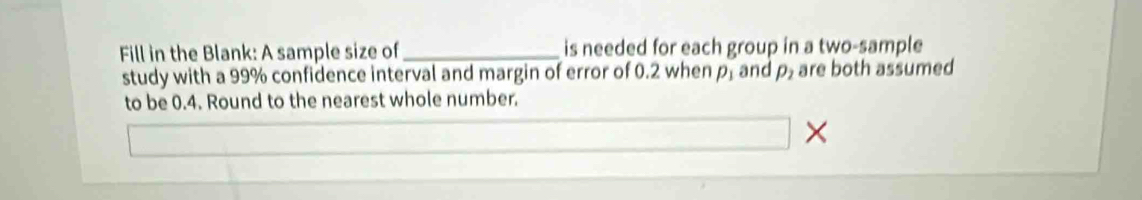 Fill in the Blank: A sample size of_ is needed for each group in a two-sample 
study with a 99% confidence interval and margin of error of 0.2 when p_1 and rho _2 are both assumed 
to be 0.4. Round to the nearest whole number. 
×