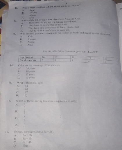 Who is must confident in both Maths and Social Studies?
12
B. Kwame A. Koi
D. Afua C. Abcna
12. Which of the following is true about both Afua and Kojo.
A. They have the highest confidence in math test.
B. They have no confidence in math test.
C. They have little confidence in Social Studies test
D. They have little confidence in math test.
13. Who needs to pay more attention to his studies on Maths and Social Studies to improve!
B. Kwame A. Kojo
D. Afua C. Abena
Use the table below to answer questions 14 and 15
14, Calculate the mean age of the students.
A. 20 years
B. 18 years
C. 17 years
D. 16 years
15. What is the modal age?
A. 84
B. 60
C. 17
D. 72
16. Which of the following fractions is equivalent to 40%?
A.  2/5 
B.  3/5 
C.  4/5 
D.  5/5 
17. Expand the expression 2(3a+2b)
A. 6a+2b
B. 5a+4b
C. 6a+4b
D. 10ab