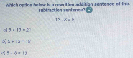 Which option below is a rewritten addition sentence of the
subtraction sentence?
13-8=5
a) 8+13=21
b) 5+13=18
c) 5+8=13