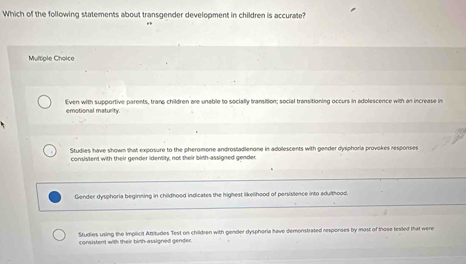 Which of the following statements about transgender development in children is accurate?
Multiple Choice
Even with supportive parents, trans children are unable to socially transition; social transitioning occurs in adolescence with an increase in
emotional maturity.
Studies have shown that exposure to the pheromone androstadienone in adolescents with gender dysphoria provokes responses
consistent with their gender identity, not their birth-assigned gender.
Gender dysphoria beginning in childhood indicates the highest likelihood of persistence into adulthood.
Studies using the Implicit Attitudes Test on children with gender dysphoria have demonstrated responses by most of those tested that were
consistent with their birth-assigned gender.