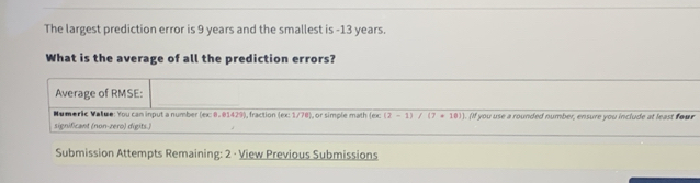 The largest prediction error is 9 years and the smallest is -13 years. 
What is the average of all the prediction errors? 
Average of RMSE: 
Numeric Vatue: You can input a number (ex: 8. 01429), fraction (ex: 1/78), or simple math (ex (2-1)/(7+10)]
significant (non-zero) digits.) ). (If you use a rounded number, ensure you include at least four 
Submission Attempts Remaining: 2 · View Previous Submissions