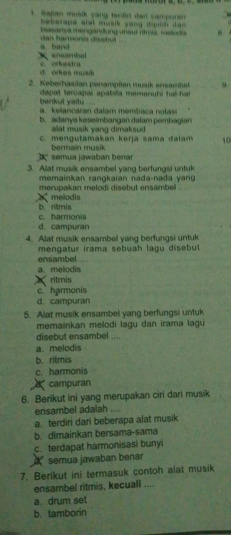 Sajian mualk yang terdirt dart campuran
beberapa alat musik yang dipilih dan 
biasanya mengandung unsur rtmis, melodis B
dan harmonis dis ebut
a band
ensambel
c. orkestra
d. orkes musik
2. Keberhasilan penampilan musik ensambel 9
dapat tercapai apabila memenuhi hal-hal 
berikut yaitu ....
a. kelancaran dalam membaca notasi
b.adanya keseimbangan dalam pembagian
alat musik yang dimaksud
c. mengutamakan kerja sama dalam 10
bermain musik
X * semua jawaban benar 
3. Alat musik ensambel yang berfungsi untuk
memainkan rangkaian nada-nada yan
merupakan melodi disebut ensambel ....
melodis
b. ritmis
c. harmonis
d. campuran
4. Alat musik ensambel yang berfungsi untuk
mengatur irama sebuah lagu disebut
ensambel ....
a、melodis
britmis
c. harmonis
d. campuran
5. Alat musik ensambel yang berfungsi untuk
memainkan melodi lagu dan irama lagu
disebut ensambel ....
a. melodis
b. ritmis
c. harmonis
X campuran
6. Berikut ini yang merupakan ciri dari musik
ensambel adalah ....
a.terdiri dari beberapa alat musik
b. dimainkan bersama-sama
c. terdapat harmonisasi bunyi
semua jawaban benar
7. Berikut ini termasuk contoh alat musik
ensambel ritmis, kecuali ....
a. drum set
b. tamborin