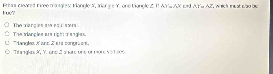 Ethan created three triangles: triangle X, triangle Y, and triangle Z. If △ Y≌ △ X and △ Y≌ △ Z , which must also be
true?
The triangles are equilateral.
The triangles are right triangles.
Triangles X and Z are congruent.
Triangles X, Y, and Z share one or more vertices.