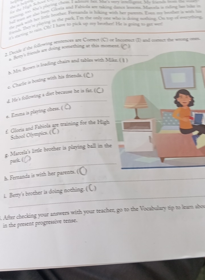 she is hemn . 
oe the H igh School 
taining too. She's plying chess. I admine tex. She's very inelligene. My frends froom te watey 
ball wan ue aso bust. Gleria and Fabich are aking damer lesons. Marath is riding her like in 
the pacrk with her litle boother. Formanda is hiking with her gannts. Even my boter is with his 
trends. They're playing in the pack. I'm the only one who is duing nofing. On up of evuyiting 
it's surting to eain. Oh! I have to pick up my hother! He is going to gee wert 
2. Decide if the following sentences are Comrect (C) or lnonment (I) and comect the woung ones. 
a. Betty's friends are doing something at this moment. () 
_ 
h. Mrs. Brown is loading chairs and tables with Mi 
_ 
e. Charlie is boxing with his friends. (() 
_ 
d. He's following a diet because he is fur. (C) 
_ 
e. Emma is playing chess. ( Ö) 
£ Gloria and Fabiola are training for the High 
_ 
School Olympics. (C) 
g. Marcela's little brother is playing ball in the 
_ 
park. ( . a 
_ 
_ 
h. Fernanda is with her parents. 
_ 
i. Betty's brother is doing nothing. (〇) 
. After checking your answers with your teacher, go to the Vocabulary tip to lear abou 
in the present progressive tense.