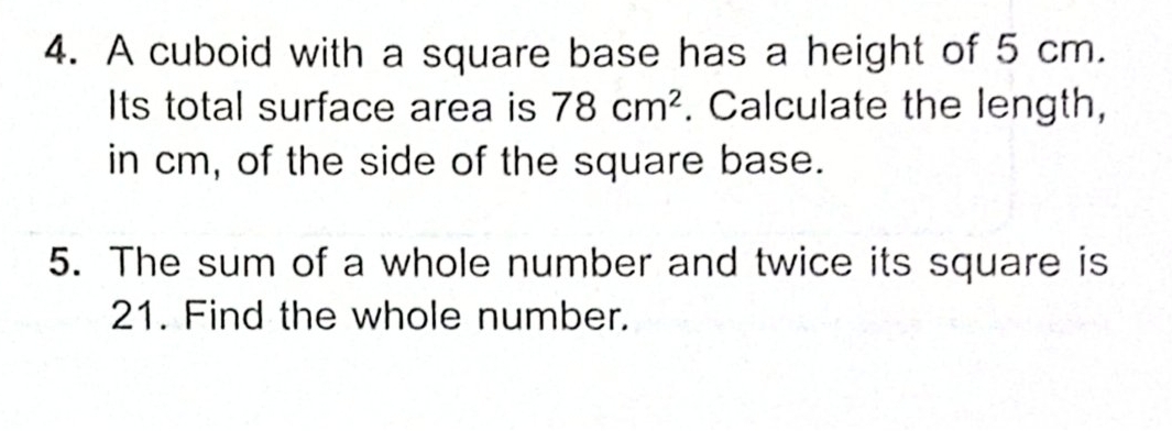 A cuboid with a square base has a height of 5 cm. 
Its total surface area is 78cm^2. Calculate the length, 
in cm, of the side of the square base. 
5. The sum of a whole number and twice its square is
21. Find the whole number.