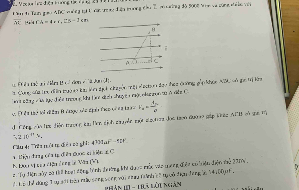 d. Vector lực điện trường tác dụng lên điện tích 
Câu 3: Tam giác ABC vuông tại C đặt trong điện trường đều vector E có cường độ 5000 V/m và cùng chiều với
overline AC. Biết CA=4cm, CB=3cm.
a. Điện thể tại điểm B có đơn vị là Jun (J).
b. Công của lực điện trường khi làm dịch chuyển một electron dọc theo đường gấp khúc ABC có giá trị lớn
hơn công của lực điện trường khi làm dịch chuyển một electron từ A đến C.
c. Điện thế tại điểm B được xác định theo công thức: V_B=frac A_Bxq.
d. Công của lực điện trường khi làm dịch chuyển một electron dọc theo đường gấp khúc ACB có giá trị
3,2.10^(-17)N. 
Câu 4: Trên một tụ điện có ghi: 4700mu F-50V.
a. Điện dung của tụ điện được kí hiệu là C.
b. Đơn vị của điện dung là Vôn (V).
c. Tụ điện này có thể hoạt động bình thường khi được mắc vào mạng điện có hiệu điện thể 220V.
d. Có thể dùng 3 tụ nói trên mắc song song với nhau thành bộ tụ có điện dung là 14100μF.
PhảN III - tRả LờI Ngắn