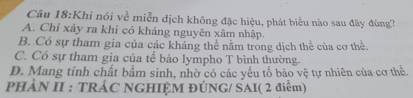 Khi nói về miễn dịch không đặc hiệu, phát biểu nào sau đây đúng?
A. Chỉ xảy ra khi có kháng nguyên xâm nhập.
B. Có sự tham gia của các kháng thể nằm trong dịch thể của cơ thể.
C. Có sự tham gia của tế bào lympho T bình thường.
D. Mang tính chất bầm sinh, nhờ có các yếu tố bảo vệ tự nhiên của cơ thể.
PHÀN II : TRẢC NGHIỆM ĐÚNG/ SAI( 2 điểm)