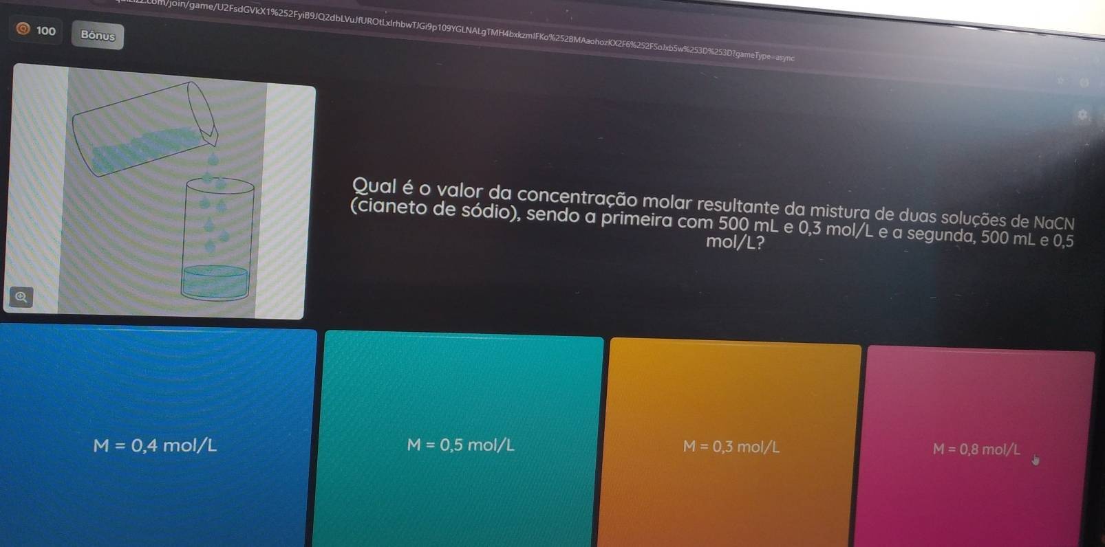 m/join/game/U2FsdGVkX1%252FyiB9JQ2dbLVuJfUROtLxIrhbwTJGi9p109YGLNALgTMH 253D?gameType= async
100 Bônus
Qual é o valor da concentração molar resultante da mistura de duas soluções de NaCN
(cianeto de sódio), sendo a primeira com 500 mL e 0,3 mol/L e a segunda, 500 mL e 0,5
mol/L?
M=0,4 mol/L M=0,5 mol/L M=0,3 mol/L
M=0.8mol/L