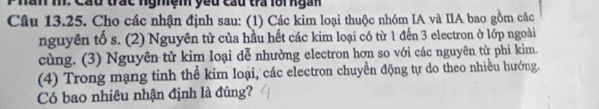 hăn m Cáu trác ngmệm yeu cầu tra lôingàn 
Câu 13.25. Cho các nhận định sau: (1) Các kim loại thuộc nhóm IA và IIA bao gồm các 
nguyên tố s. (2) Nguyên tử của hầu hết các kim loại có từ 1 đến 3 electron ở lớp ngoài 
cùng. (3) Nguyên tử kim loại dễ nhường electron hơn so với các nguyên tử phi kim. 
(4) Trong mạng tinh thể kim loại, các electron chuyền động tự do theo nhiều hướng. 
Có bao nhiêu nhận định là đúng?