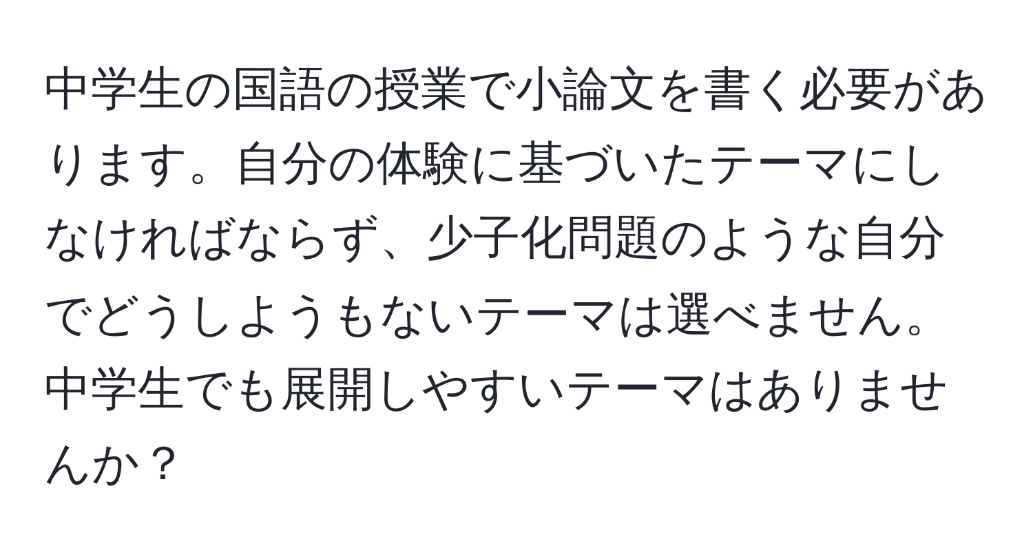 中学生の国語の授業で小論文を書く必要があります。自分の体験に基づいたテーマにしなければならず、少子化問題のような自分でどうしようもないテーマは選べません。中学生でも展開しやすいテーマはありませんか？