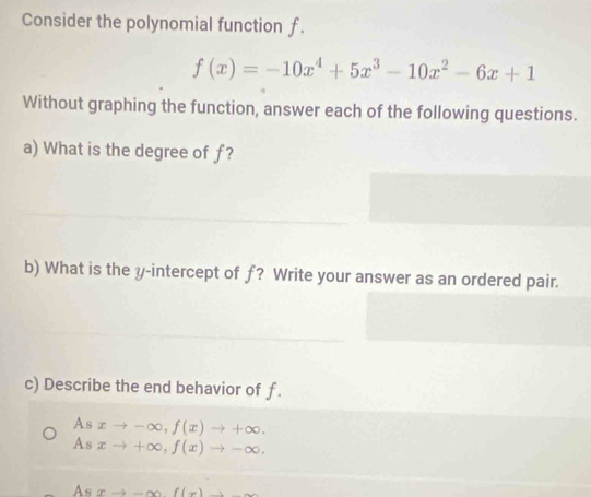 Consider the polynomial function f.
f(x)=-10x^4+5x^3-10x^2-6x+1
Without graphing the function, answer each of the following questions.
a) What is the degree of ƒ?
b) What is the y-intercept of f? Write your answer as an ordered pair.
c) Describe the end behavior of f.
A j xto -∈fty , f(x)to +∈fty.
As xto +∈fty , f(x)to -∈fty.
Asxto -∈fty f(x)-