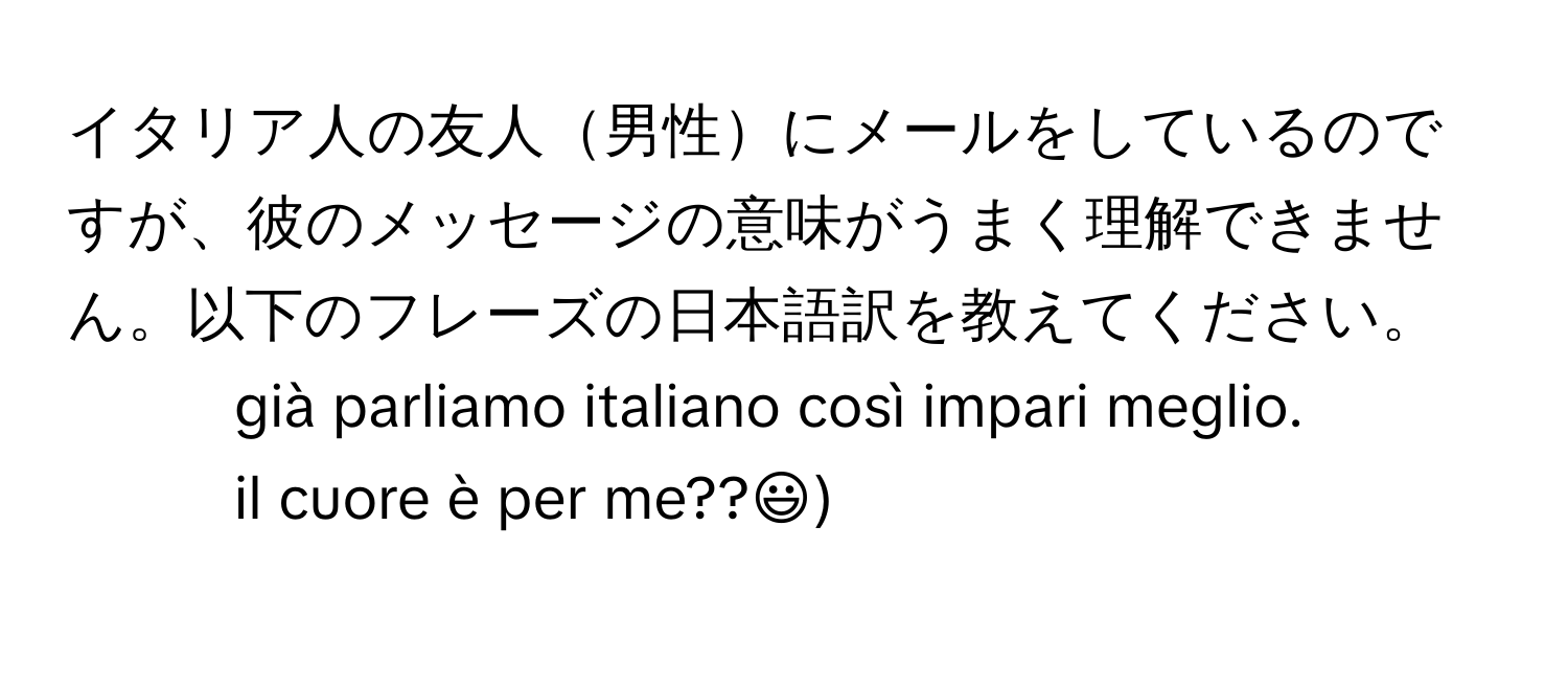 イタリア人の友人男性にメールをしているのですが、彼のメッセージの意味がうまく理解できません。以下のフレーズの日本語訳を教えてください。  
- già parliamo italiano così impari meglio.  
- il cuore è per me??:))