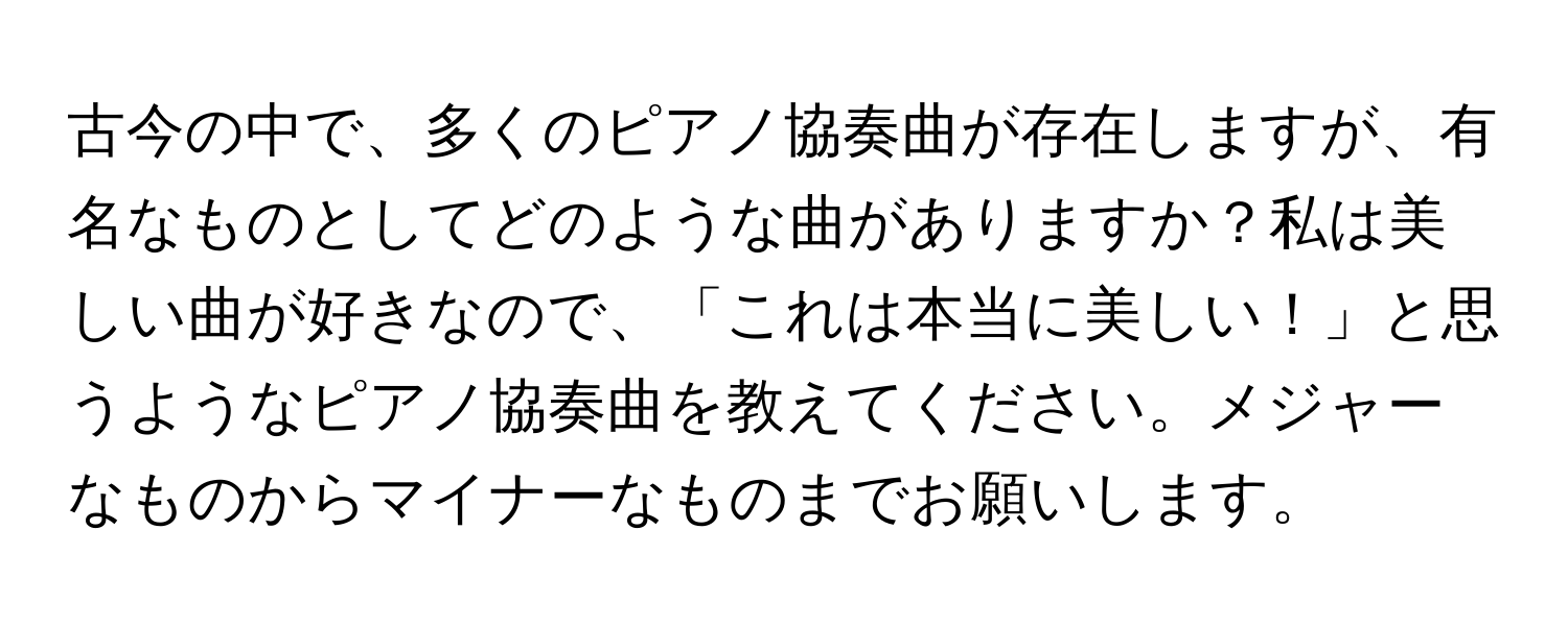 古今の中で、多くのピアノ協奏曲が存在しますが、有名なものとしてどのような曲がありますか？私は美しい曲が好きなので、「これは本当に美しい！」と思うようなピアノ協奏曲を教えてください。メジャーなものからマイナーなものまでお願いします。