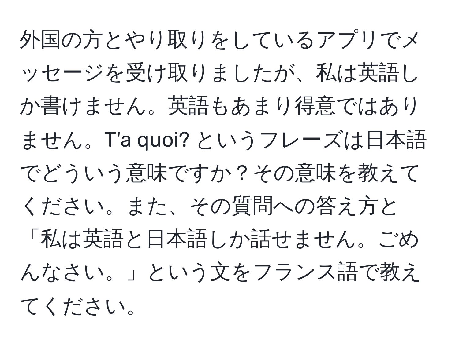 外国の方とやり取りをしているアプリでメッセージを受け取りましたが、私は英語しか書けません。英語もあまり得意ではありません。T'a quoi? というフレーズは日本語でどういう意味ですか？その意味を教えてください。また、その質問への答え方と「私は英語と日本語しか話せません。ごめんなさい。」という文をフランス語で教えてください。