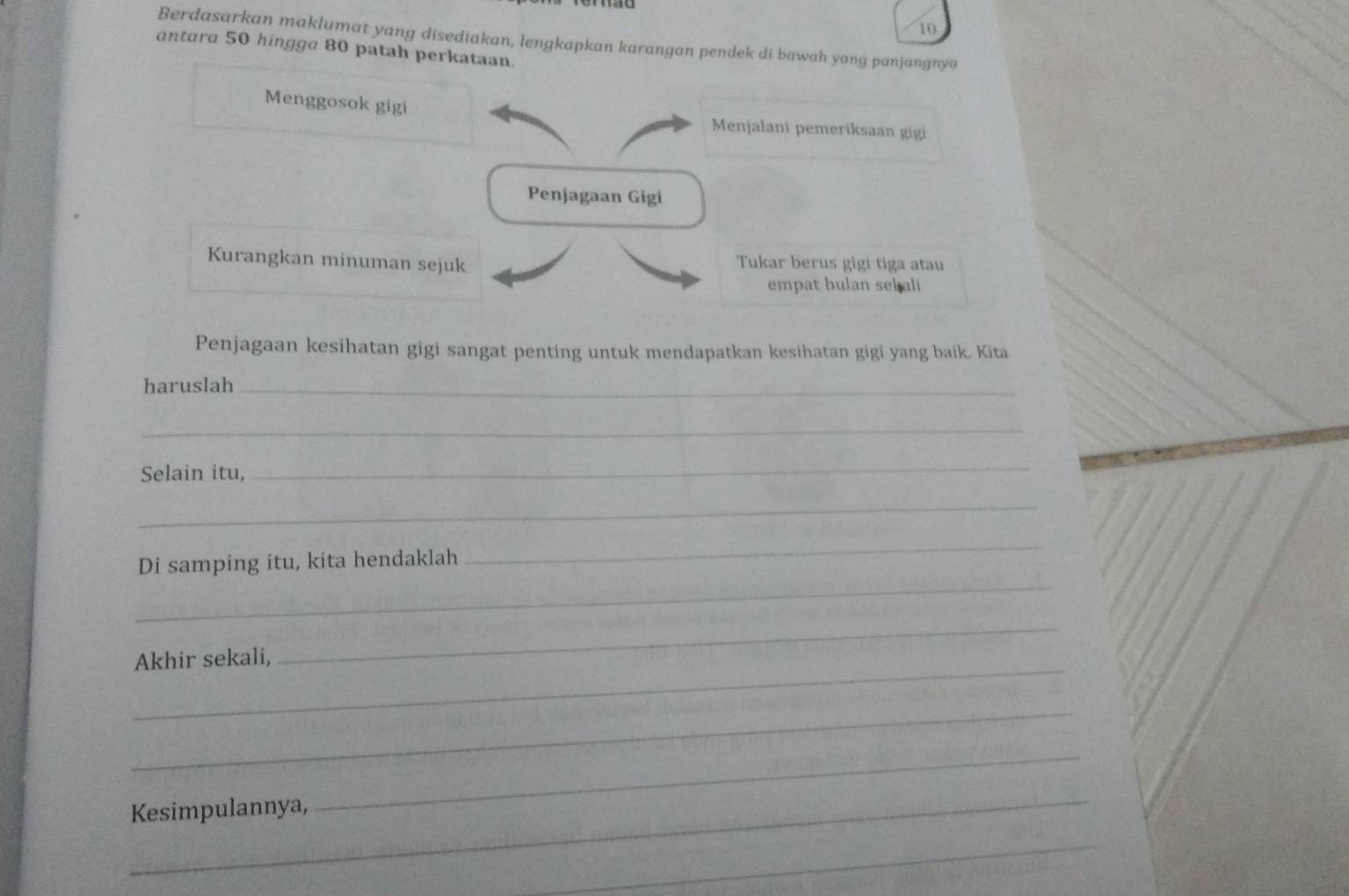 Berdasarkan maklumat yang disediakan, lengkapkan karangan pendek di bawah yang panjangnya 
antara 50 hingga 80 patah perkataan. 
Menggosok gigi Menjalani pemeriksaan gigi 
Penjagaan Gigi 
Kurangkan minuman sejuk Tukar berus gigi tiga atau 
empat bulan sebali 
Penjagaan kesihatan gigi sangat penting untuk mendapatkan kesihatan gigi yang baik. Kita 
haruslah_ 
_ 
Selain itu, 
_ 
_ 
_ 
Di samping itu, kita hendaklah 
_ 
_ 
_ 
Akhir sekali, 
_ 
_Kesimpulannya, 
_ 
_