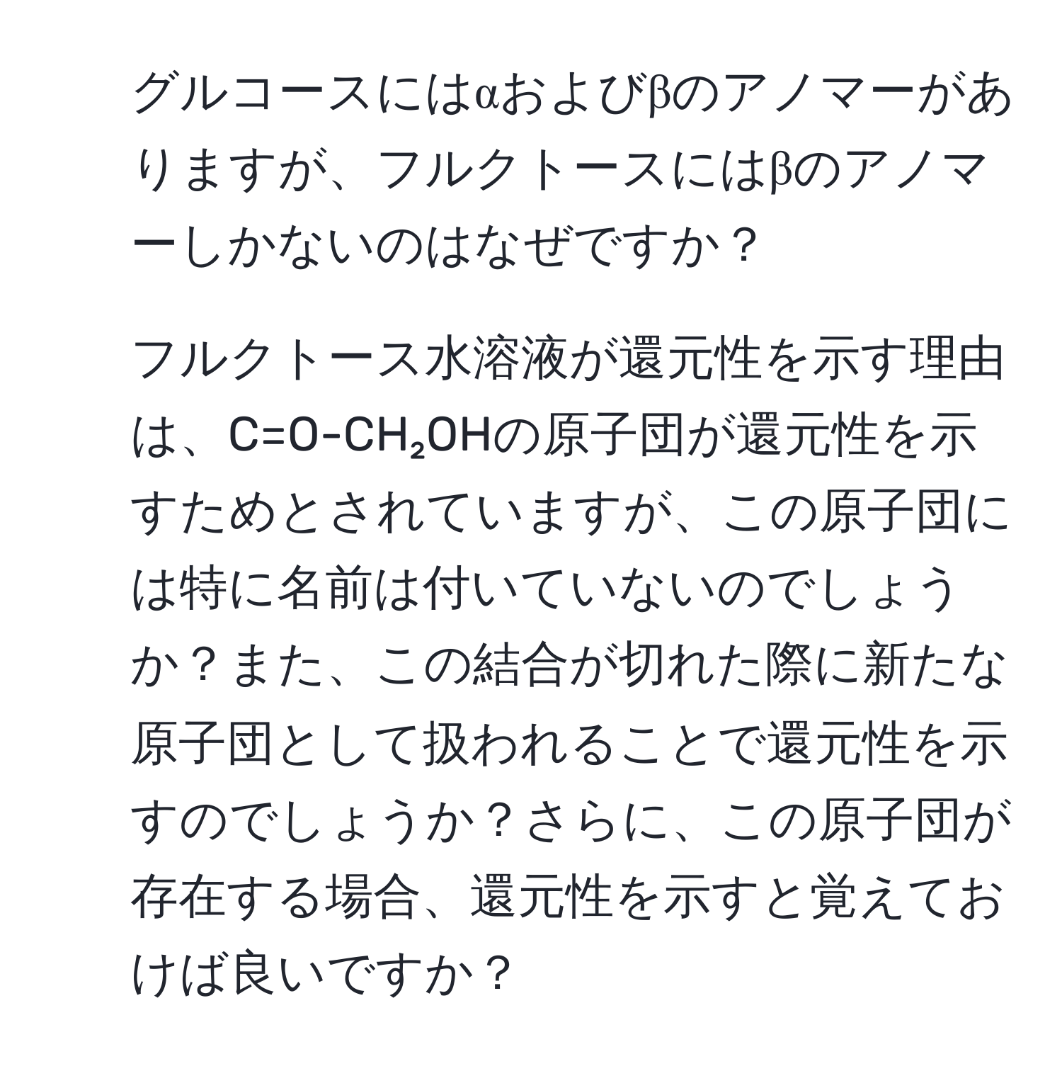 グルコースにはαおよびβのアノマーがありますが、フルクトースにはβのアノマーしかないのはなぜですか？  
2. フルクトース水溶液が還元性を示す理由は、C=O-CH₂OHの原子団が還元性を示すためとされていますが、この原子団には特に名前は付いていないのでしょうか？また、この結合が切れた際に新たな原子団として扱われることで還元性を示すのでしょうか？さらに、この原子団が存在する場合、還元性を示すと覚えておけば良いですか？