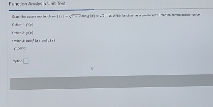 Function Analysis Unit Test
Graph the square root functions f(x)=sqrt(x-2) and g(x)=sqrt(2-x) Which function has a gintercept? Enter the correct option number.
Option f(x)
Option 2:g(x)
Opson 3: both, f(a) andg(x)
(T paint)
Option □