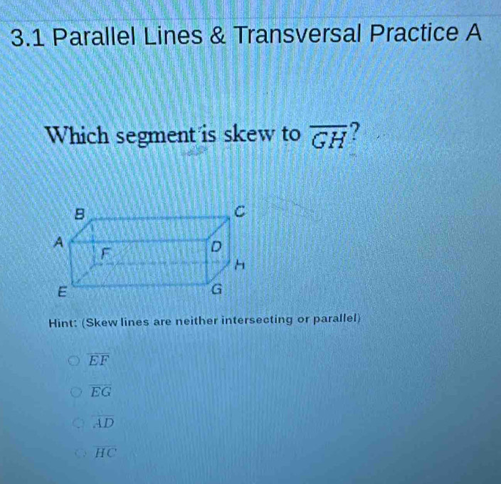 3.1 Parallel Lines & Transversal Practice A
Which segment is skew to overline GH ?
Hint: (Skew lines are neither intersecting or parallel)
overline EF
overline EG
overline AD
overline HC