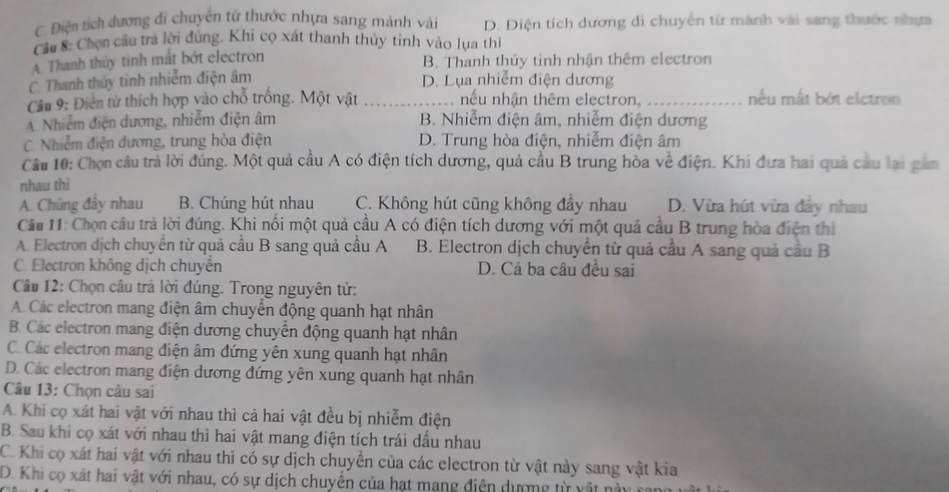 C. Điện tích dương đi chuyển từ thước nhựa sang mảnh vài D. Điện tích dương di chuyển từ mánh vài sang thước nhựa
Cầu 8: Chọn câu trả lời đúng. Khi cọ xát thanh thủy tinh vào lụa thì
A. Thanh thủy tinh mất bớt electron B. Thanh thủy tinh nhận thêm electron
C. Thanh thủy tinh nhiễm điện âm D. Lụa nhiễm điện dương
Câu 9: Điển từ thích hợp vào chỗ trống. Một vật ............... nếu nhận thêm electron. ............. nếu mắt bớt elctron
A. Nhiễm điện dương, nhiễm điện âm B. Nhiễm điện âm, nhiễm điện dương
C. Nhiễm điện đương, trung hòa điện D. Trung hòa điện, nhiễm điện âm
Câu 10: Chọn câu trả lời đúng. Một quả cầu A có điện tích dương, quả cầu B trung hòa về điện. Khi đưa hai quả câu lại gản
nhau thì
A. Chúng đây nhau B. Chúng hút nhau C. Không hút cũng không đầy nhau D. Vừa hút vừa đây nhau
Câu 11: Chọn câu trả lời đúng. Khi nổi một quả cầu A có điện tích dương với một quả cầu B trung hòa điện thì
A. Electron dịch chuyên từ quả cầu B sang quả cầu A B. Electron dịch chuyển từ quả cầu A sang quả cầu B
C. Electron không dịch chuyên D. Cả ba câu đều sai
* Câu 12: Chọn câu trả lời đúng. Trong nguyên tử:
A. Các electron mang điện âm chuyển động quanh hạt nhân
B. Các electron mang điện dương chuyển động quanh hạt nhân
C. Các electron mang điện âm đứng yên xung quanh hạt nhân
D. Các electron mang điện dương đứng yên xung quanh hạt nhân
Câu 13: Chọn câu sai
A. Khi cọ xát hai vật với nhau thì cả hai vật đều bị nhiễm điện
B. Sau khi cọ xát với nhau thì hai vật mang điện tích trái dầu nhau
C. Khi cọ xát hai vật với nhau thì có sự dịch chuyển của các electron từ vật này sang vật kia
D. Khi cọ xát hai vật với nhau, có sự dịch chuyển của hạt mang điện dượng từ vật này