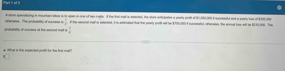 A store specializing in mountain bikes is to open in one of two malls. If the first mall is selected, the store anticipates a yearly profit of $1,050,000 if successful and a yearly loss of $350,000
otherwise. The probability of success is  1/2 . If the second mall is selected, it is estimated that the yearly profit will be $700,000 if successful; otherwise, the annual loss will be $210,000. The 
probability of success at the second mall is  3/4 . 
a. What is the expected profit for the first mall?