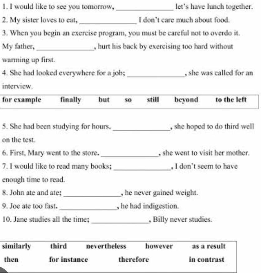 would like to see you tomorrow, _let's have lunch together.
2. My sister loves to eat, _I don’t care much about food.
3. When you begin an exercise program, you must be careful not to overdo it.
My father, _, hurt his back by exercising too hard without
warming up first.
4. She had looked everywhere for a job; _, she was called for an
interview.
for example finally but so still beyond to the left
5. She had been studying for hours._ , she hoped to do third well 
on the test.
6. First, Mary went to the store._ , she went to visit her mother.
7. I would like to read many books;_ , I don't seem to have
enough time to read.
8. John ate and ate; _, he never gained weight.
9. Joe ate too fast. _, he had indigestion.
10. Jane studies all the time; _, Billy never studies.