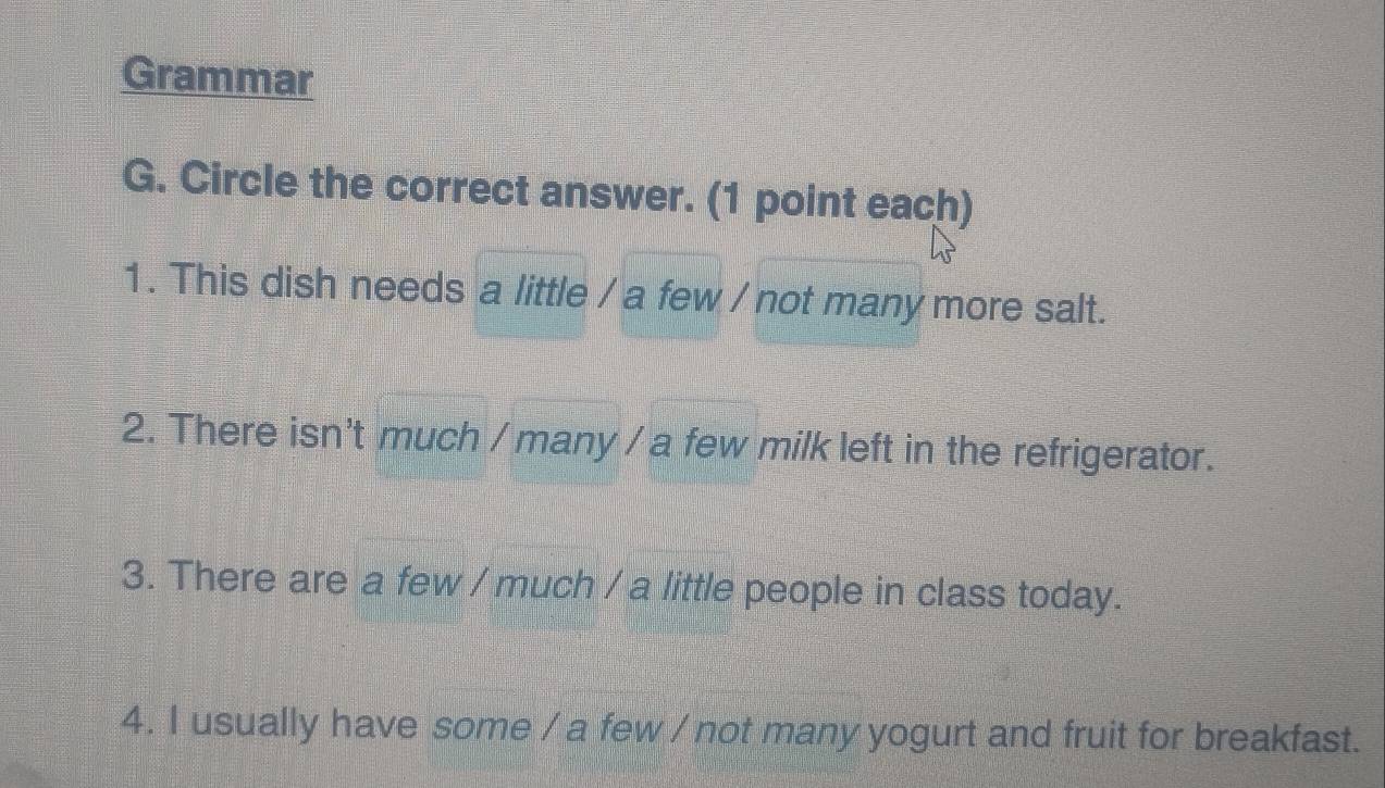 Grammar 
G. Circle the correct answer. (1 point each) 
1. This dish needs a little / a few / not many more salt. 
2. There isn't much / many / a few milk left in the refrigerator. 
3. There are a few / much / a little people in class today. 
4. I usually have some / a few / not many yogurt and fruit for breakfast.