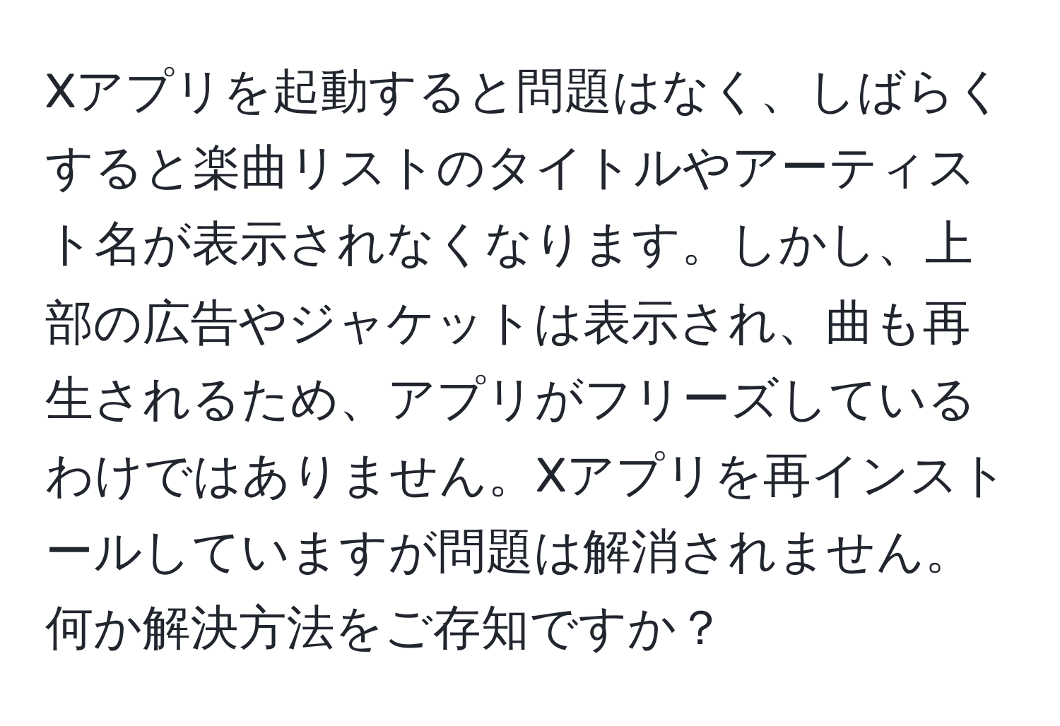 Xアプリを起動すると問題はなく、しばらくすると楽曲リストのタイトルやアーティスト名が表示されなくなります。しかし、上部の広告やジャケットは表示され、曲も再生されるため、アプリがフリーズしているわけではありません。Xアプリを再インストールしていますが問題は解消されません。何か解決方法をご存知ですか？