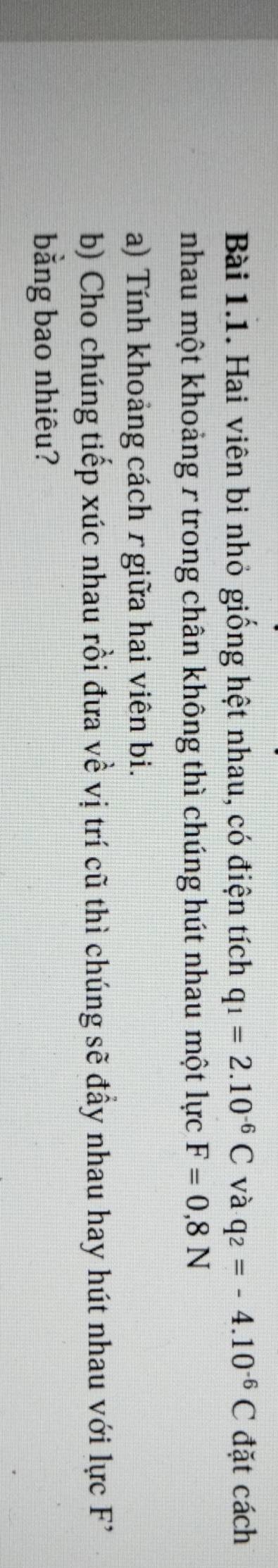 Hai viên bi nhỏ giống hệt nhau, có điện tích q_1=2.10^(-6)C và q_2=-4.10^(-6)C đặt cách 
nhau một khoảng r trong chân không thì chúng hút nhau một lực F=0,8N
a) Tính khoảng cách r giữa hai viên bi. 
b) Cho chúng tiếp xúc nhau rồi đưa về vị trí cũ thì chúng sẽ đầy nhau hay hút nhau với lực F 
bằng bao nhiêu?