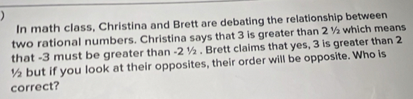 ) 
In math class, Christina and Brett are debating the relationship between 
two rational numbers. Christina says that 3 is greater than 2 ½ which means 
that -3 must be greater than -2 ½. Brett claims that yes, 3 is greater than 2
½ but if you look at their opposites, their order will be opposite. Who is 
correct?