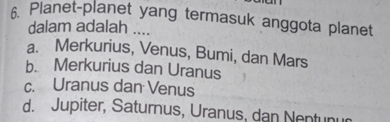 Planet-planet yang termasuk anggota planet
dalam adalah ....
a. Merkurius, Venus, Bumi, dan Mars
b. Merkurius dan Uranus
c. Uranus dan Venus
d. Jupiter, Saturnus, Uranus, dan Nentunu