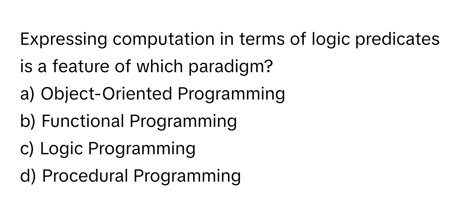 Expressing computation in terms of logic predicates is a feature of which paradigm?

a) Object-Oriented Programming 
b) Functional Programming 
c) Logic Programming 
d) Procedural Programming