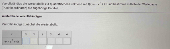 Vervollständige die Wertetabelle zur quadratischen Funktion f mit f(x)=-x^2+4x und bestimme mithilfe der Wertepaare
(Punktkoordinaten) die zugehörige Parabel.
Wertetabelle vervollständigen
Vervollständige zunächst die Wertetabelle.