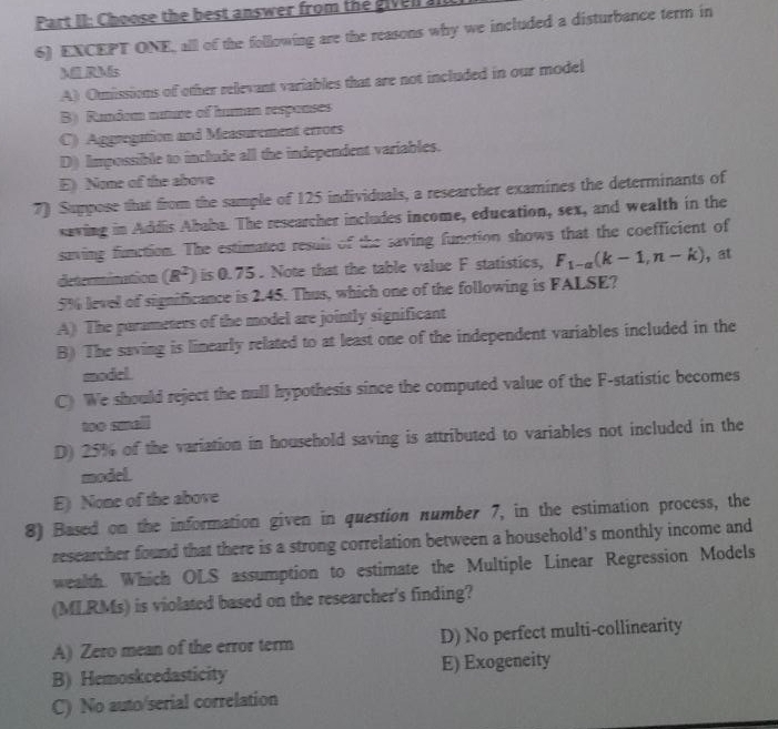 Part II: Choose the best answer from the givell a
6) EXCEPT ONE, all of the following are the reasons why we included a disturbance term in
M RMs
A) Onissions of other relevant variables that are not included in our model
B) Random nuture of human responses
C) Aggregation and Measurement erroes
D) Impossible to include all the independent variables.
E) None of the above
7) Suppose that from the sample of 125 individuals, a researcher examines the determinants of
saving in Addis Ababa. The researcher includes income, education, sex, and wealth in the
saving function. The estimated result of the saving function shows that the coefficient of
determination (R^2) is 0.75. Note that the table value F statistics, F_1-a(k-1,n-k) , at
5% level of significance is 2.45. Thus, which one of the following is FALSE?
A) The parameters of the model are jointly significant
B) The saving is linearly related to at least one of the independent variables included in the
model
C) We should reject the null hypothesis since the computed value of the F -statistic becomes
too small
D) 25% of the variation in household saving is attributed to variables not included in the
model.
E) None of the above
8) Based on the information given in question number 7, in the estimation process, the
researcher found that there is a strong correlation between a household's monthly income and
wealth. Which OLS assumption to estimate the Multiple Linear Regression Models
(MLRMs) is violated based on the researcher's finding?
A) Zero mean of the error term D) No perfect multi-collinearity
B) Hemoskcedasticity E) Exogeneity
C) No auto/serial correlation