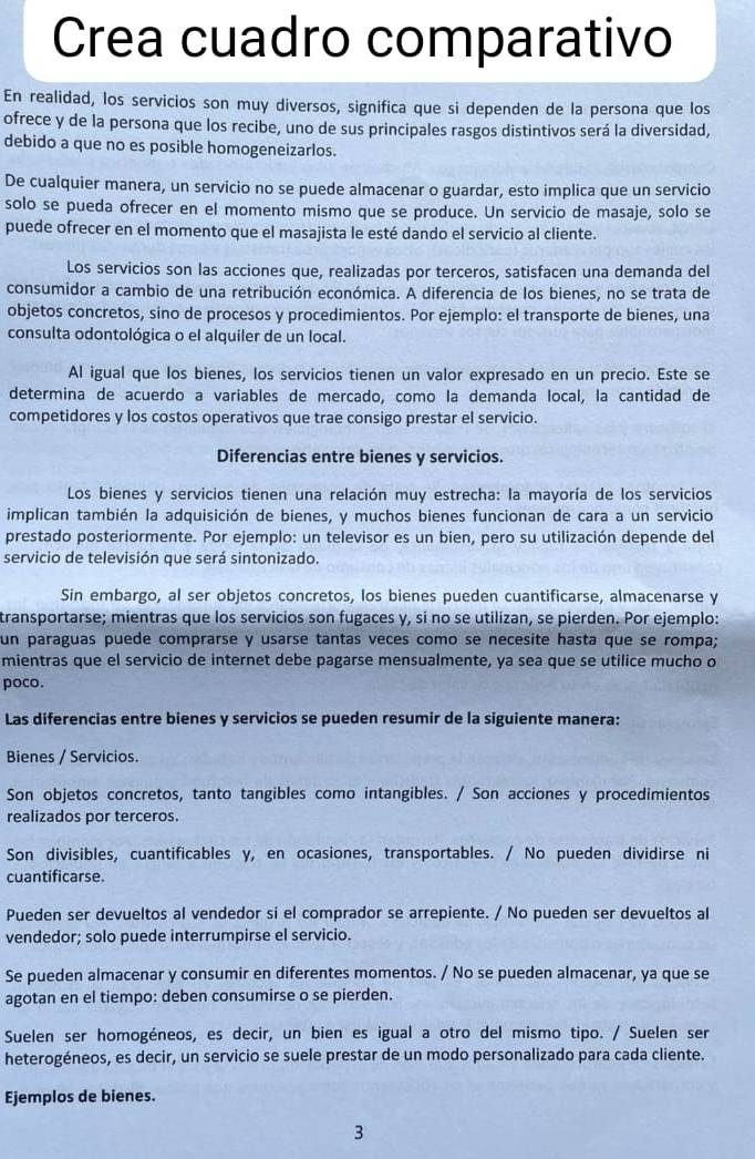 Crea cuadro comparativo
En realidad, los servicios son muy diversos, significa que si dependen de la persona que los
ofrece y de la persona que los recibe, uno de sus principales rasgos distintivos será la diversidad,
debido a que no es posible homogeneizarlos.
De cualquier manera, un servicio no se puede almacenar o guardar, esto implica que un servicio
solo se pueda ofrecer en el momento mismo que se produce. Un servicio de masaje, solo se
puede ofrecer en el momento que el masajista le esté dando el servicio al cliente.
Los servicios son las acciones que, realizadas por terceros, satisfacen una demanda del
consumidor a cambio de una retribución económica. A diferencia de los bienes, no se trata de
objetos concretos, sino de procesos y procedimientos. Por ejemplo: el transporte de bienes, una
consulta odontológica o el alquiler de un local.
Al igual que los bienes, los servicios tienen un valor expresado en un precio. Este se
determina de acuerdo a variables de mercado, como la demanda local, la cantidad de
competidores y los costos operativos que trae consigo prestar el servicio.
Diferencias entre bienes y servicios.
Los bienes y servicios tienen una relación muy estrecha: la mayoría de los servicios
implican también la adquisición de bienes, y muchos bienes funcionan de cara a un servicio
prestado posteriormente. Por ejemplo: un televisor es un bien, pero su utilización depende del
servicio de televisión que será sintonizado.
Sin embargo, al ser objetos concretos, los bienes pueden cuantificarse, almacenarse y
transportarse; mientras que los servicios son fugaces y, si no se utilizan, se pierden. Por ejemplo:
un paraguas puede comprarse y usarse tantas veces como se necesite hasta que se rompa;
mientras que el servicio de internet debe pagarse mensualmente, ya sea que se utilice mucho o
poco.
Las diferencias entre bienes y servicios se pueden resumir de la siguiente manera:
Bienes / Servicios.
Son objetos concretos, tanto tangibles como intangibles. / Son acciones y procedimientos
realizados por terceros.
Son divisibles, cuantificables y, en ocasiones, transportables. / No pueden dividirse ni
cuantificarse.
Pueden ser devueltos al vendedor si el comprador se arrepiente. / No pueden ser devueltos al
vendedor; solo puede interrumpirse el servicio.
Se pueden almacenar y consumir en diferentes momentos. / No se pueden almacenar, ya que se
agotan en el tiempo: deben consumirse o se pierden.
Suelen ser homogéneos, es decir, un bien es igual a otro del mismo tipo. / Suelen ser
heterogéneos, es decir, un servicio se suele prestar de un modo personalizado para cada cliente.
Ejemplos de bienes.
3