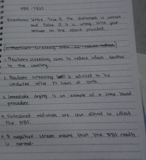 PRE-TEST 
pirections: Write True if the statement is correct 
and False if it is wrong. Write your 
answer on the space provided. 
1. Newborn screening cims to reduce infact dealtihs 
in the counrry. 
2. Newborn screening () is advised to be 
conducted after zz hours of birth. 
2. Immediate drying is an example of a time bound 
procedure. 
4. Unttained midwives are also allowed to collect 
the NBS. 
3. A negalive screen means that the BS results 
is normal.