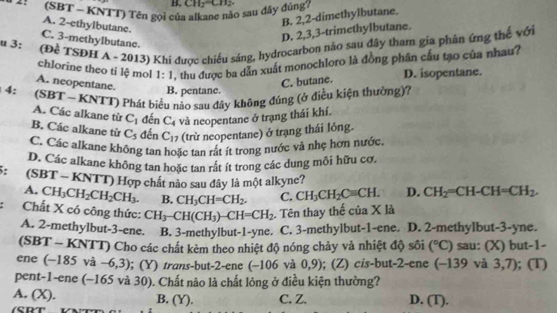 CH₂=CH₂
(SBT ~ KNTT) Tên gọi của alkane nào sau đây đúng?
B. 2,2-dimethylbutane.
A. 2-ethylbutane.
D. 2,3,3-trimethylbutane.
C. 3-methylbutane.
u3: (Đề TSĐH A - 2013) Khi được chiếu sáng, hydrocarbon nào sau đây tham gia phân ứng thế với
chlorine theo ti lệ mol 1:1 , thu được ba dẫn xuất monochloro là đồng phân cấu tạo của nhau?
C. butane.
D. isopentane.
A. neopentane. B. pentane.
* 4:  (SBT ~ KNTT) Phát biểu nào sau đây không đúng (ở điều kiện thường)?
A. Các alkane từ C_1 đến C_4 và neopentane ở trạng thái khí.
B. Các alkane từ C_5 đến C_17 (trừ neopentane) ở trang thái lỏng.
C. Các alkane không tan hoặc tan rất ít trong nước và nhẹ hơn nước,
D. Các alkane không tan hoặc tan rất ít trong các dung môi hữu cơ,
: (SBT - KNTT) Hợp chất nào sau đây là một alkyne?
A. CH_3CH_2CH_2CH_3. B. CH_3CH=CH_2. C. CH_3CH_2Cequiv CH. D. CH_2=CH-CH=CH_2.
Chất X có công thức: CH_3-CH(CH_3)-CH=CH_2. Tên thay thế của X là
A. 2-methylbut-3-ene. B. 3-methylbut-1-yne. C. 3-methylbut-1-ene. D. 2-methylbut-3-yne.
(SBT - KNTT) Cho các chất kèm theo nhiệt độ nóng chảy và nhiệt độ sôi (^circ C) sau: (X) but-1-
ene (-185 và - -6,3); (Y) trans-but-2-ene (−106 và 0,9 ); (Z) cis-but-2-ene (-139 và 3,7); (T)
pent-1-ene (~165 và 30). Chất nào là chất lòng ở điều kiện thường?
A. (X). B. (Y). C. Z. D. (T).
(CDT