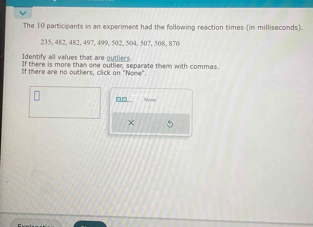 The 10 participants in an experiment had the following reaction times (in milliseconds).
235, 482, 482, 497, 499, 502, 504, 507, 508, 870
Identify all values that are outliers. 
If there is more than one outlier, separate them with commas. 
If there are no outliers, click on "None". 
None 
×
