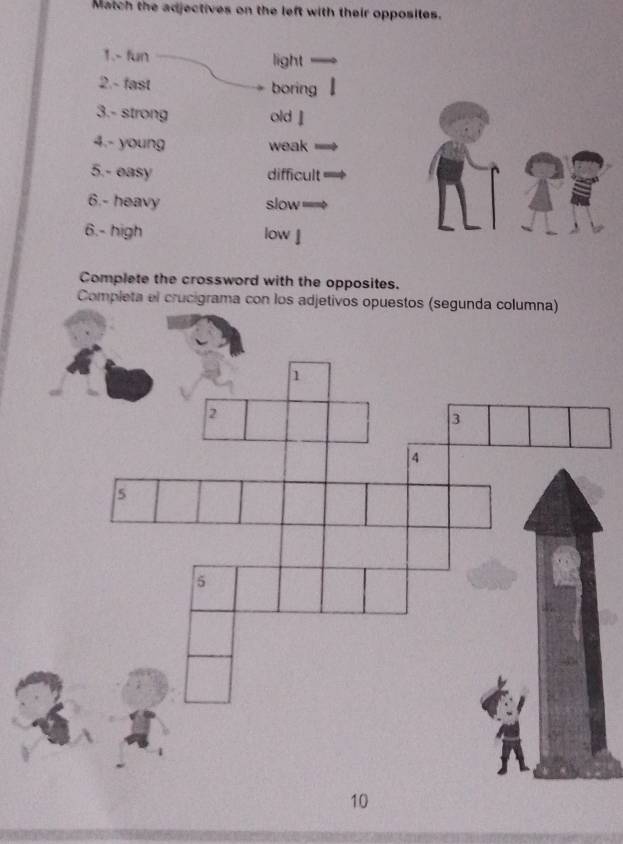 Match the adjectives on the left with their opposites. 
1.- fun light 
2.- fast boring 
3.- strong old 』 
4.- young weak 
5.- easy difficult 
6.- heavy slow 
6.- high low 
Complete the crossword with the opposites. 
Completa el cr