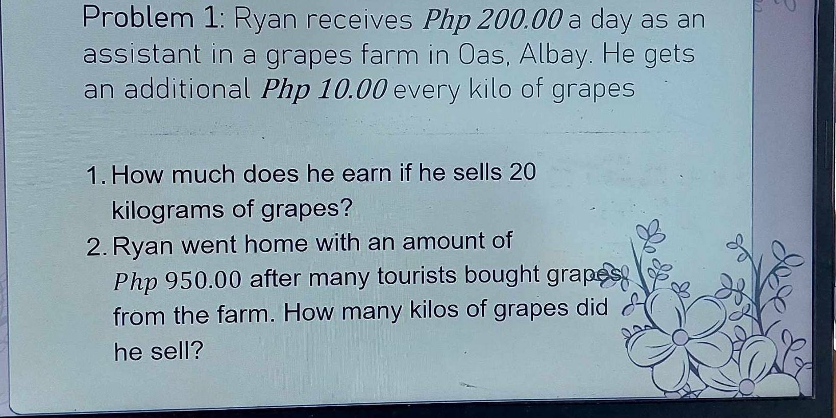 Problem 1: Ryan receives Php 200.00 a day as an 
assistant in a grapes farm in Oas, Albay. He gets 
an additional Php 10.00 every kilo of grapes 
1. How much does he earn if he sells 20
kilograms of grapes? 
2. Ryan went home with an amount of
Php 950.00 after many tourists bought grapes 
from the farm. How many kilos of grapes did 
he sell?